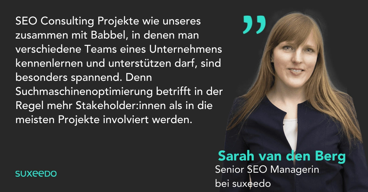 Zitat von Sarah van den Berg (SEO bei suxeedo) zur Zusammenarbeit mit Babbel: "SEO Consulting Projekte wie unseres zusammen mit Babbel, in denen man verschiedene Teams eines Unternehmens kennenlernen und unterstützen darf, sind besonders spannend. Denn Suchmaschinenoptimierung betrifft in der Regel mehr Stakeholder als in die meisten Projekte involviert werden."